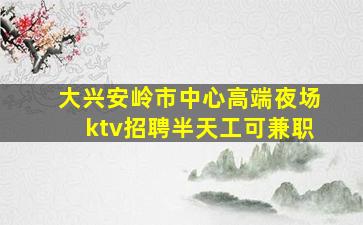 大兴安岭市中心高端夜场ktv招聘半天工可兼职